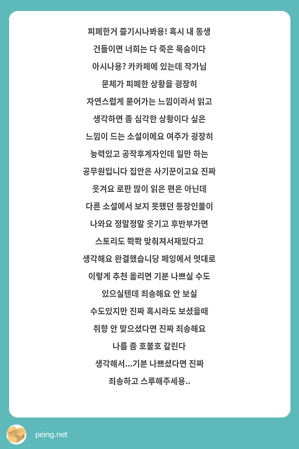 피폐한거 즐기시나봐용! 혹시 내 동생 건들이면 너희는 다 죽은 목숨이다 아시나용? 카카페에 있는데 작가님 문체가 피폐한 상황을 굉장히 자연스럽게 묻어가는 느낌이라서 읽고 생각하면 좀 심각한 상황이다 싶은 느낌이 드는 소설이에요 여주가 굉장히 능력있고 공작후계자인데 일만 하는 공무원입니다 집안은 사기꾼이고요 진짜 웃겨요 로판 많이 읽은 편은 아닌데 다른 소설에서 보지 못했던 등장인물이 나와요 정말정말 웃기고 후반부가면 스토리도 쫙쫙 맞춰져서재밌다고 생각해요 완결했습니당 페잉에서 멋대로 이렇게 추천 올리면 기분 나쁘실 수도 있으실텐데 죄송해요 안 보실 수도있지만 진짜 혹시라도 보셨을때 취향 안 맞으셨다면 진짜 죄송해요 나름 좀 호불호 갈린다 생각해서...기분 나쁘셨다면 진짜 죄송하고 스루해주세용..