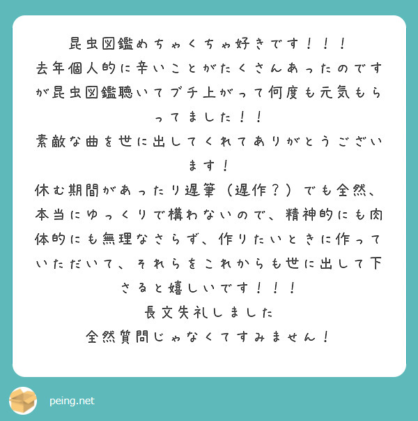 昆虫図鑑めちゃくちゃ好きです！！！
去年個人的に辛いことがたくさんあったのですが昆虫図鑑聴いてブチ上がって何度も元気もらってました！！
素敵な曲を世に出してくれてありがとうございます！
休む期間があったり遅筆（遅作？）でも全然、本当にゆっくりで構わないので、精神的にも肉体的にも無理なさらず、作りたいときに作っていただいて、それらをこれからも世に出して下さると嬉しいです！！！
長文失礼しました　全然質問じゃなくてすみません！