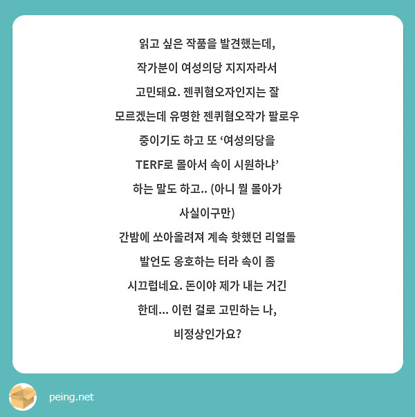 읽고 싶은 작품을 발견했는데, 작가분이 여성의당 지지자라서 고민돼요. 젠퀴혐오자인지는 잘 모르겠는데 유명한 젠퀴혐오작가 팔로우 중이기도 하고 또 ‘여성의당을 TERF로 몰아서 속이 시원하냐’ 하는 말도 하고.. (아니 뭘 몰아가 사실이구만) 
간밤에 쏘아올려져 계속 핫했던 리얼돌 발언도 옹호하는 터라 속이 좀 시끄럽네요. 돈이야 제가 내는 거긴 한데... 이런 걸로 고민하는 나, 비정상인가요? 
