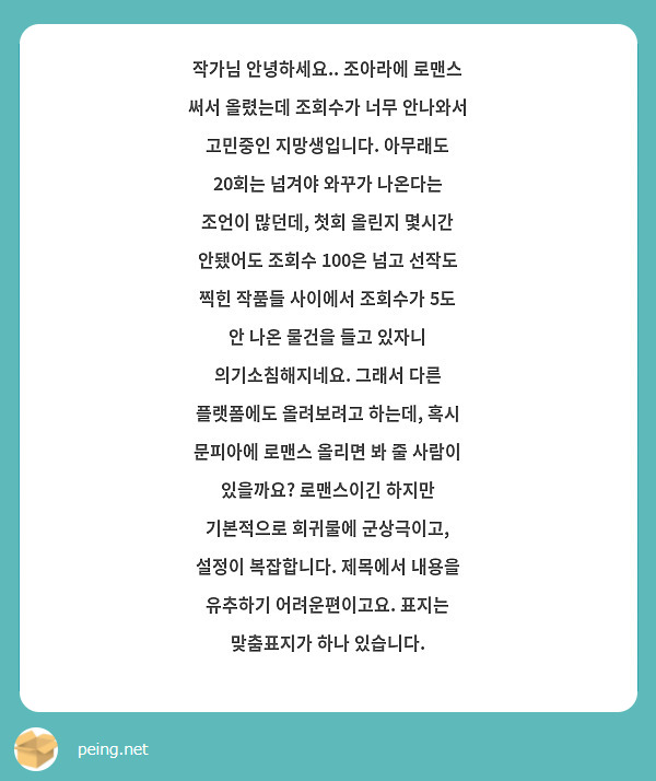 작가님 안녕하세요.. 조아라에 로맨스 써서 올렸는데 조회수가 너무 안나와서 고민중인 지망생입니다. 아무래도 20회는 넘겨야 와꾸가 나온다는 조언이 많던데, 첫회 올린지 몇시간 안됐어도 조회수 100은 넘고 선작도 찍힌 작품들 사이에서 조회수가 5도 안 나온 물건을 들고 있자니 의기소침해지네요. 그래서 다른 플랫폼에도 올려보려고 하는데, 혹시 문피아에 로맨스 올리면 봐 줄 사람이 있을까요? 로맨스이긴 하지만 기본적으로 회귀물에 군상극이고, 설정이 복잡합니다. 제목에서 내용을 유추하기 어려운편이고요. 표지는 맞춤표지가 하나 있습니다. 


