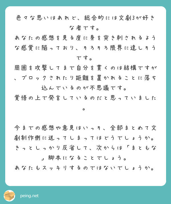 色々な思いはあれど、総合的には文劇3が好きな者です。
あなたの感想を見る度に身を突き刺されるような感覚に陥っており、そろそろ限界に達しそうです。
周囲を攻撃してまで自分を貫くのは結構ですが、ブロックされたり距離を置かれることに落ち込んでいるのが不思議です。
覚悟の上で発言しているのだと思っていました。

今までの感想や意見はいっそ、全部まとめて文劇制作側に送ってしまってはどうでしょうか。
きっとしっかり反省して、次からは「まともな」脚本になることでしょう。
あなたもスッキリするのではないでしょうか。