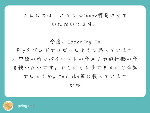 こんにちは❗いつもTwitter拝見させていただいてます。

今度、Learning To Flyをバンドでコピーしようと思っています。中盤の所でパイロットの音声？や飛行機の音を使いたいです。どこから入手できるかご存知でしょうか。YouTube等に載っていますかね
