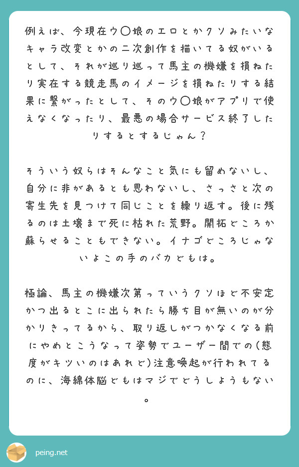 例えば、今現在ウ◯娘のエロとかクソみたいなキャラ改変とかの二次創作を描いてる奴がいるとして、それが巡り巡って馬主 | Peing -質問箱-