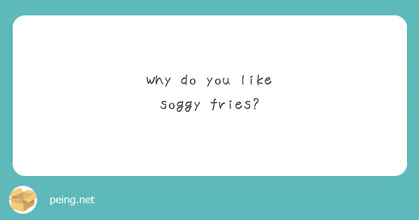 Why do you like soggy fries?