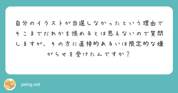 自分のイラストが当選しなかったという理由でそこまでだれかを恨めるとは思えないので質問しますが、その方に直接的あるいは限定的な嫌がらせを受けたんですか？