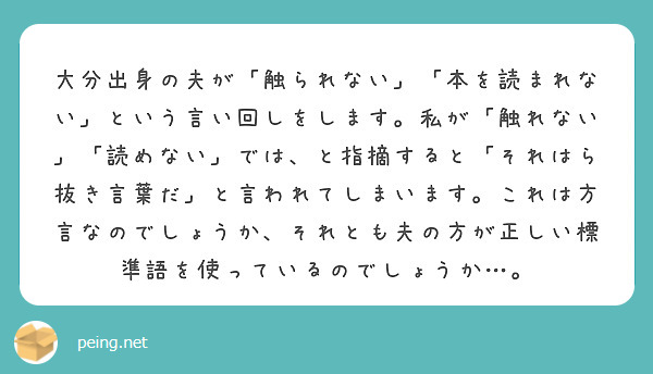 大分出身の夫が「触られない」「本を読まれない」という言い回しをします。私が「触れない」「読めない」では、と指摘すると「それはら抜き言葉だ」と言われてしまいます。これは方言なのでしょうか、それとも夫の方が正しい標準語を使っているのでしょうか…。