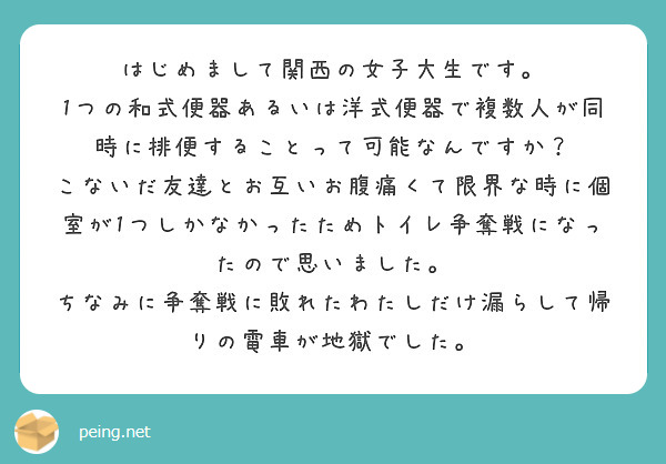 はじめまして関西の女子大生です。
1つの和式便器あるいは洋式便器で複数人が同時に排便することって可能なんですか？
こないだ友達とお互いお腹痛くて限界な時に個室が1つしかなかったためトイレ争奪戦になったので思いました。
ちなみに争奪戦に敗れたわたしだけ漏らして帰りの電車が地獄でした。

