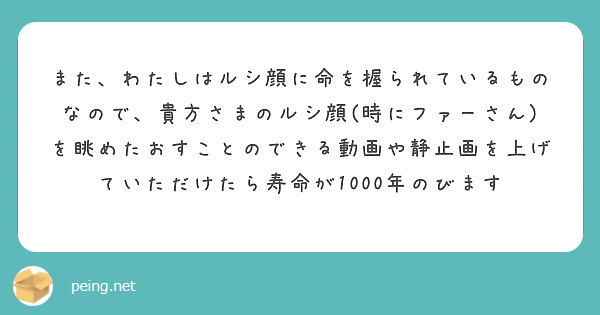 また、わたしはルシ顔に命を握られているものなので、貴方さまのルシ顔(時にファーさん)を眺めたおすことのできる動画や静止画を上げていただけたら寿命が1000年のびます